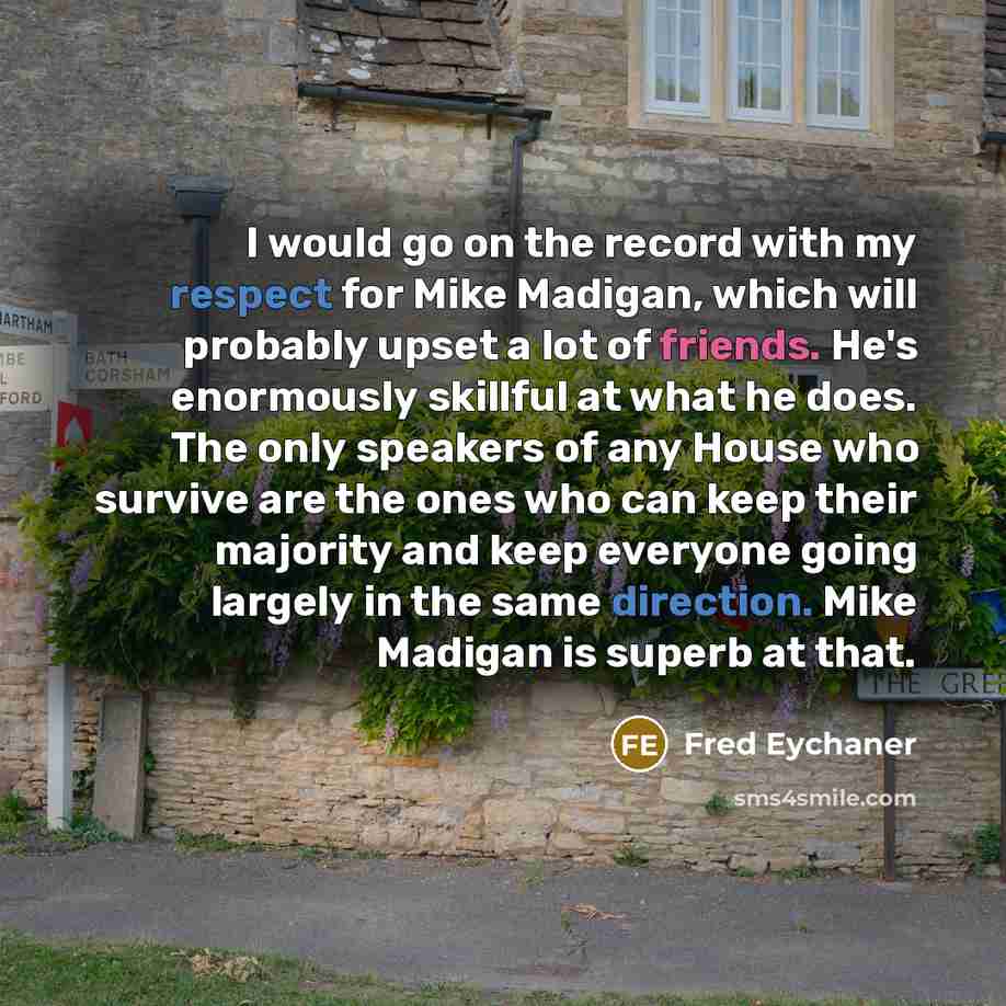“I would go on the record with my respect for Mike Madigan, which will probably upset a lot of friends. He's enormously skillful at what he does. The only speakers of any House who survive are the ones who can keep their majority and keep everyone going largely in the same direction. Mike Madigan…” quote by Fred Eychaner