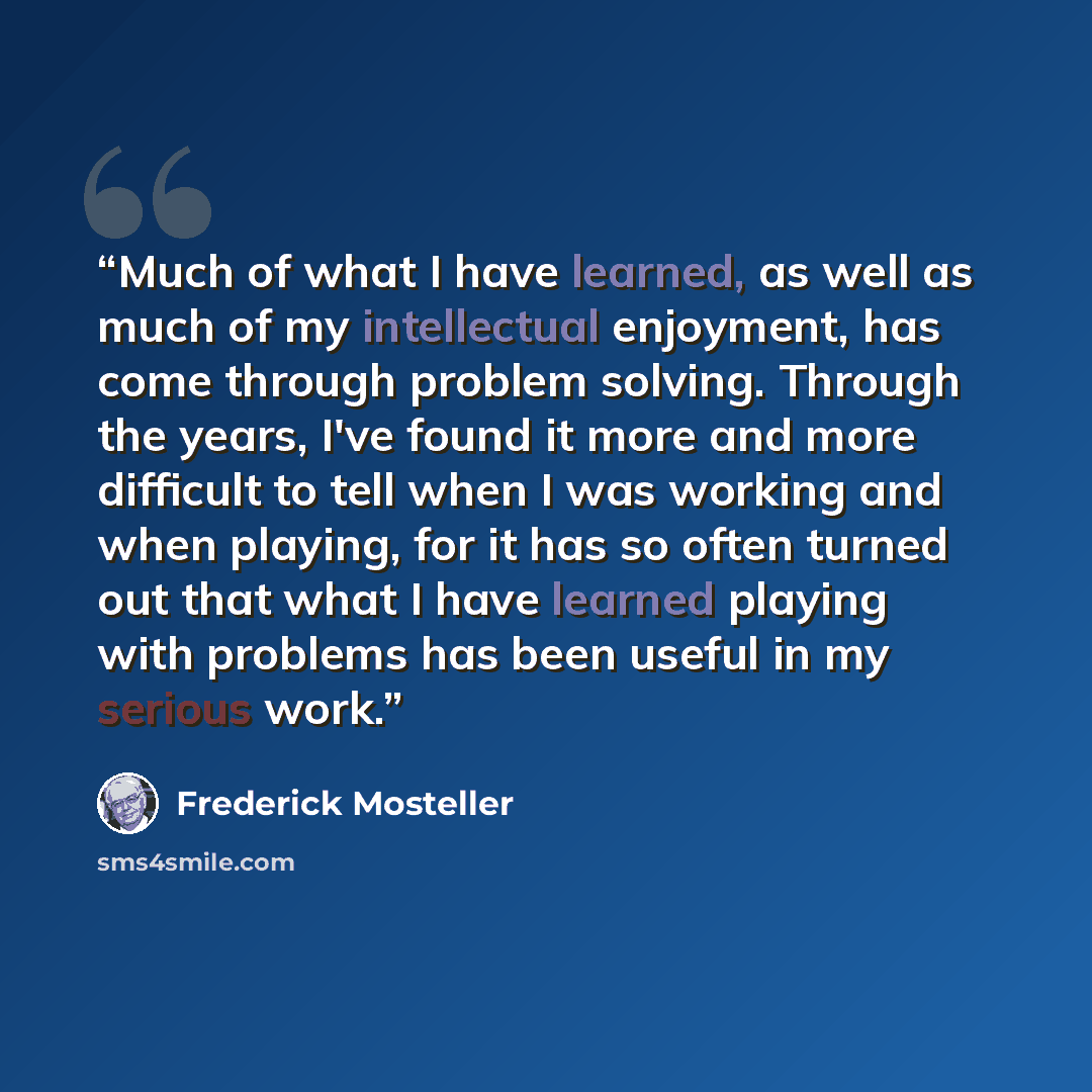 “Much of what I have learned, as well as much of my intellectual enjoyment, has come through problem solving. Through the years, I've found it more and more difficult to tell when I was working and when playing, for it has so often turned out that what I have learned playing with problems has been…” quote by Frederick Mosteller