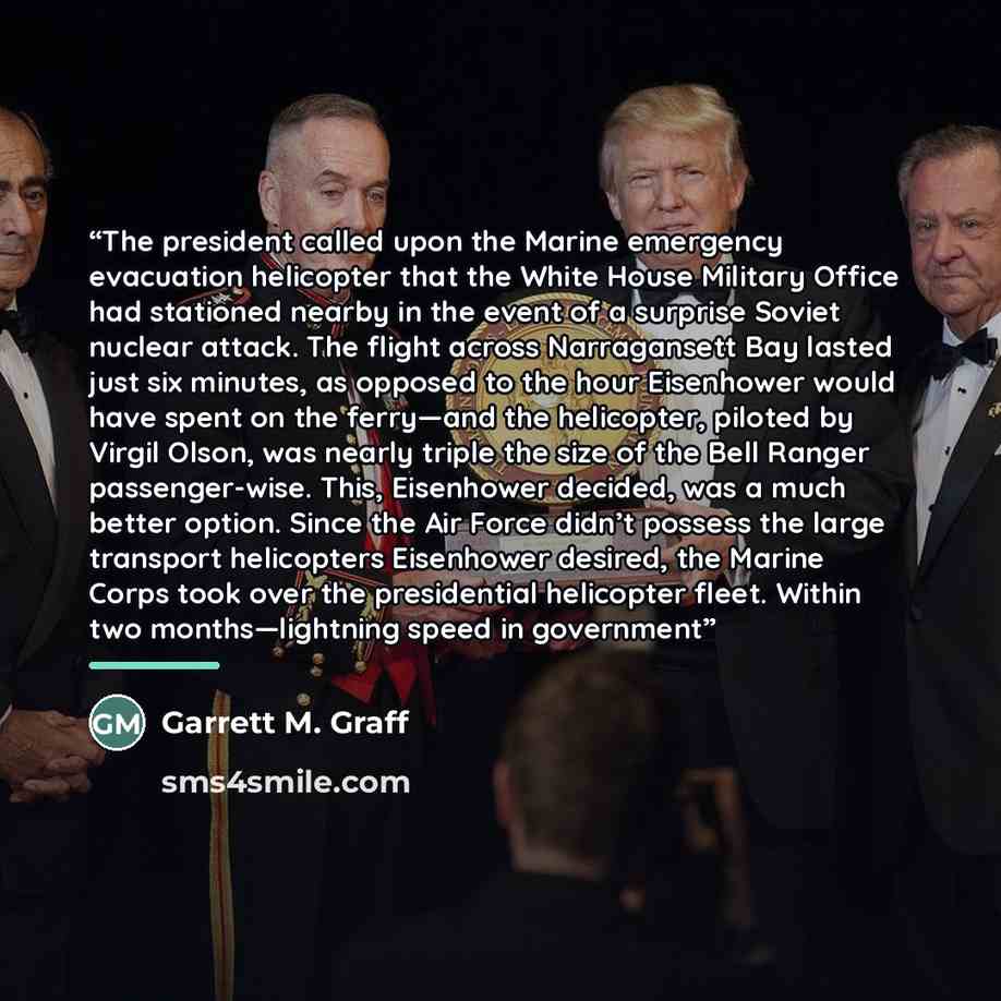 “The president called upon the Marine emergency evacuation helicopter that the White House Military Office had stationed nearby in the event of a surprise Soviet nuclear attack. The flight across Narragansett Bay lasted just six minutes, as opposed to the hour Eisenhower would have spent on the…” quote by Garrett M. Graff