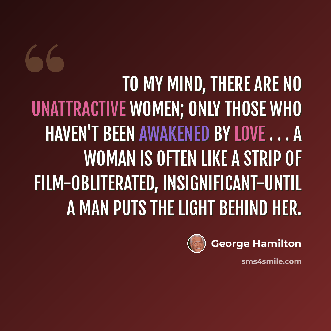 “To my mind, there are no unattractive women; only those who haven't been awakened by love . . . A woman is often like a strip of film-obliterated, insignificant-until a man puts the light behind her.” quote by George Hamilton