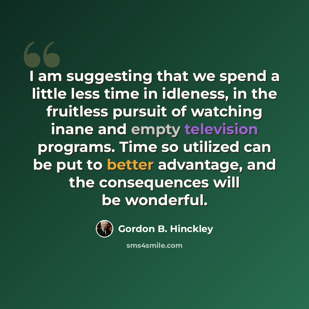 “I am suggesting that we spend a little less time in idleness, in the fruitless pursuit of watching inane and empty television programs. Time so utilized can be put to better advantage, and the consequences will be wonderful.” quote by Gordon B. Hinckley