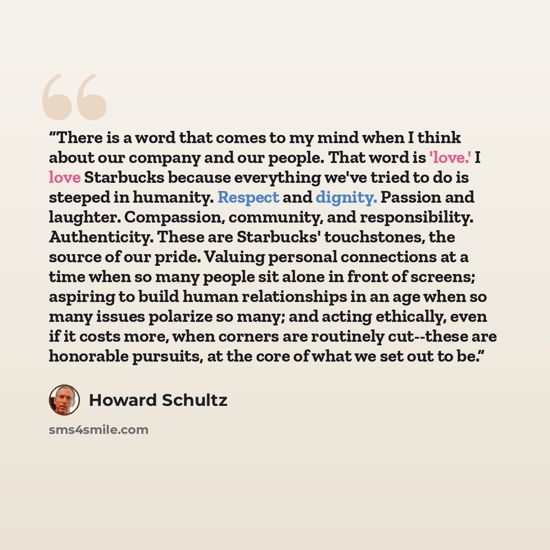 “There is a word that comes to my mind when I think about our company and our people. That word is 'love.' I love Starbucks because everything we've tried to do is steeped in humanity. Respect and dignity. Passion and laughter. Compassion, community, and responsibility. Authenticity. These are…” quote by Howard Schultz