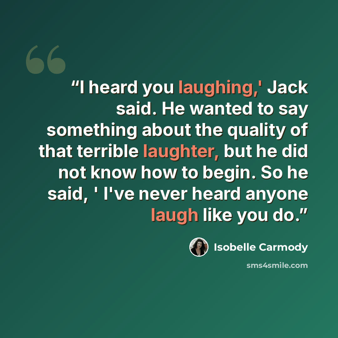 “I heard you laughing,' Jack said. He wanted to say something about the quality of that terrible laughter, but he did not know how to begin. So he said, ' I've never heard anyone laugh like you do.” quote by Isobelle Carmody