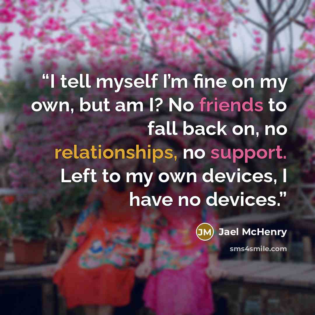 “I tell myself I’m fine on my own, but am I? No friends to fall back on, no relationships, no support. Left to my own devices, I have no devices.” quote by Jael McHenry