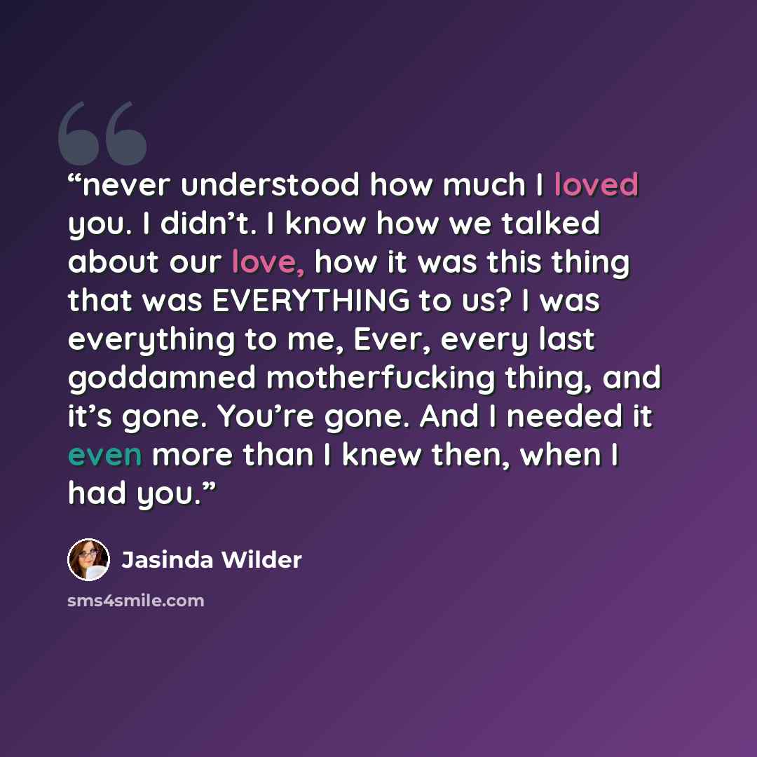 “never understood how much I loved you. I didn’t. I know how we talked about our love, how it was this thing that was EVERYTHING to us? I was everything to me, Ever, every last goddamned motherfucking thing, and it’s gone. You’re gone. And I needed it even more than I knew then, when I had you.” quote by Jasinda Wilder