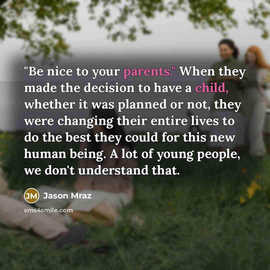 “"Be nice to your parents." When they made the decision to have a child, whether it was planned or not, they were changing their entire lives to do the best they could for this new human being. A lot of young people, we don't understand that.” quote by Jason Mraz