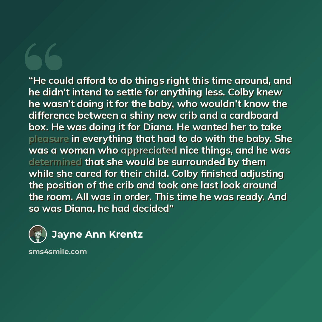 “He could afford to do things right this time around, and he didn’t intend to settle for anything less. Colby knew he wasn’t doing it for the baby, who wouldn’t know the difference between a shiny new crib and a cardboard box. He was doing it for Diana. He wanted her to take pleasure in everything…” quote by Jayne Ann Krentz