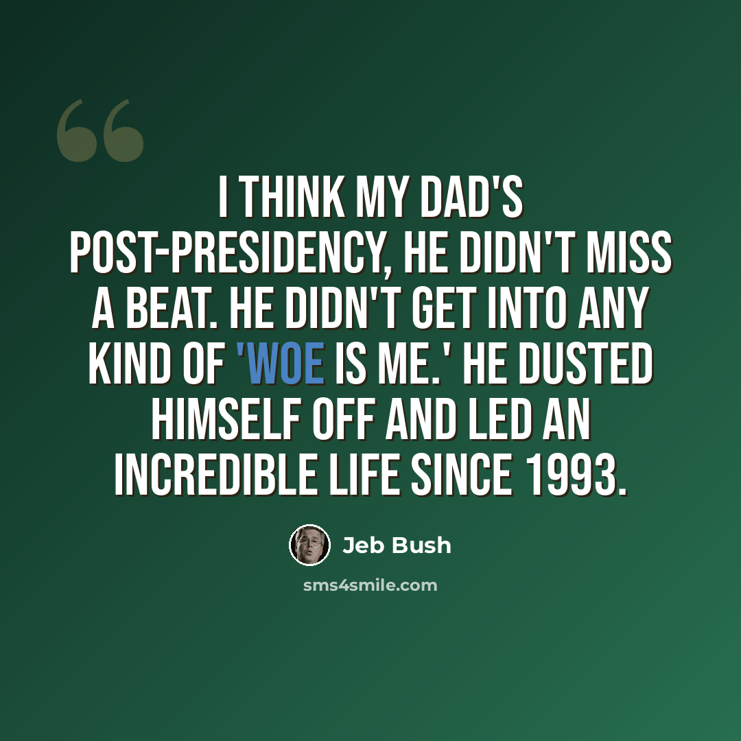 “I think my dad's post-presidency, he didn't miss a beat. He didn't get into any kind of 'Woe is me.' He dusted himself off and led an incredible life since 1993.” quote by Jeb Bush