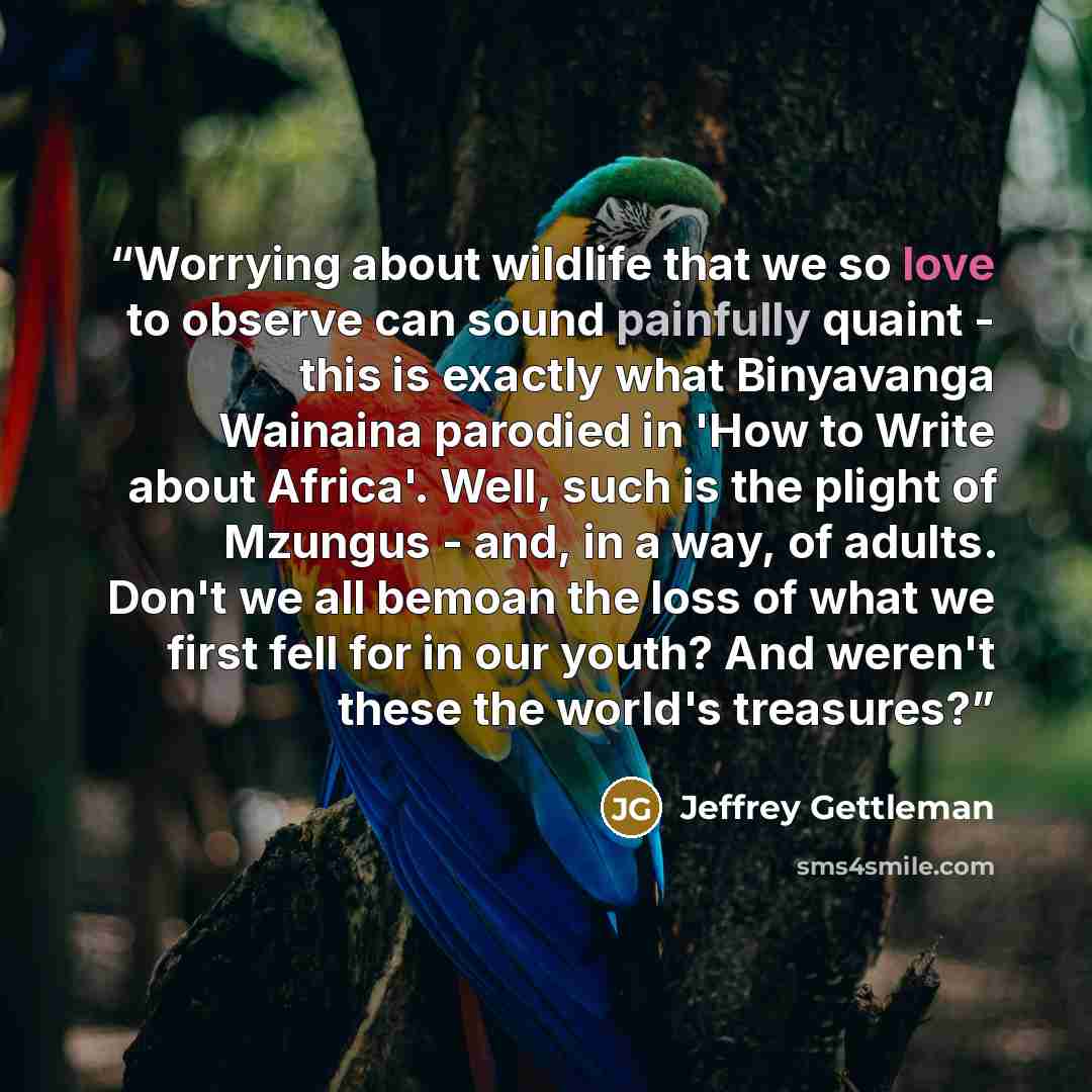 “Worrying about wildlife that we so love to observe can sound painfully quaint - this is exactly what Binyavanga Wainaina parodied in 'How to Write about Africa'. Well, such is the plight of Mzungus - and, in a way, of adults. Don't we all bemoan the loss of what we first fell for in our youth? And…” quote by Jeffrey Gettleman