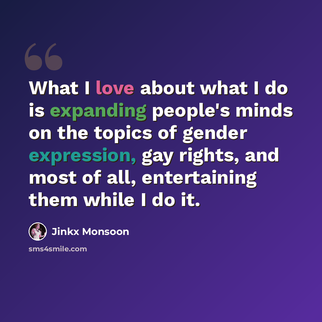 “What I love about what I do is expanding people's minds on the topics of gender expression, gay rights, and most of all, entertaining them while I do it.” quote by Jinkx Monsoon