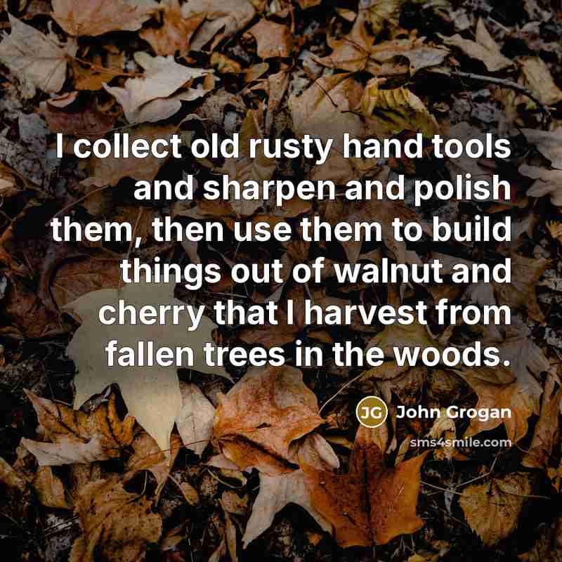 “I collect old rusty hand tools and sharpen and polish them, then use them to build things out of walnut and cherry that I harvest from fallen trees in the woods.” quote by John Grogan