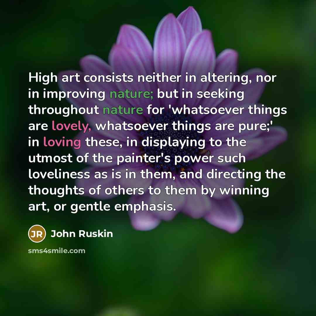 “High art consists neither in altering, nor in improving nature; but in seeking throughout nature for 'whatsoever things are lovely, whatsoever things are pure;' in loving these, in displaying to the utmost of the painter's power such loveliness as is in them, and directing the thoughts of others…” quote by John Ruskin