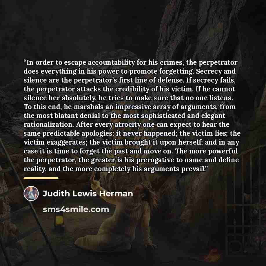 “In order to escape accountability for his crimes, the perpetrator does everything in his power to promote forgetting. Secrecy and silence are the perpetrator’s first line of defense. If secrecy fails, the perpetrator attacks the credibility of his victim. If he cannot silence her absolutely, he…” quote by Judith Lewis Herman