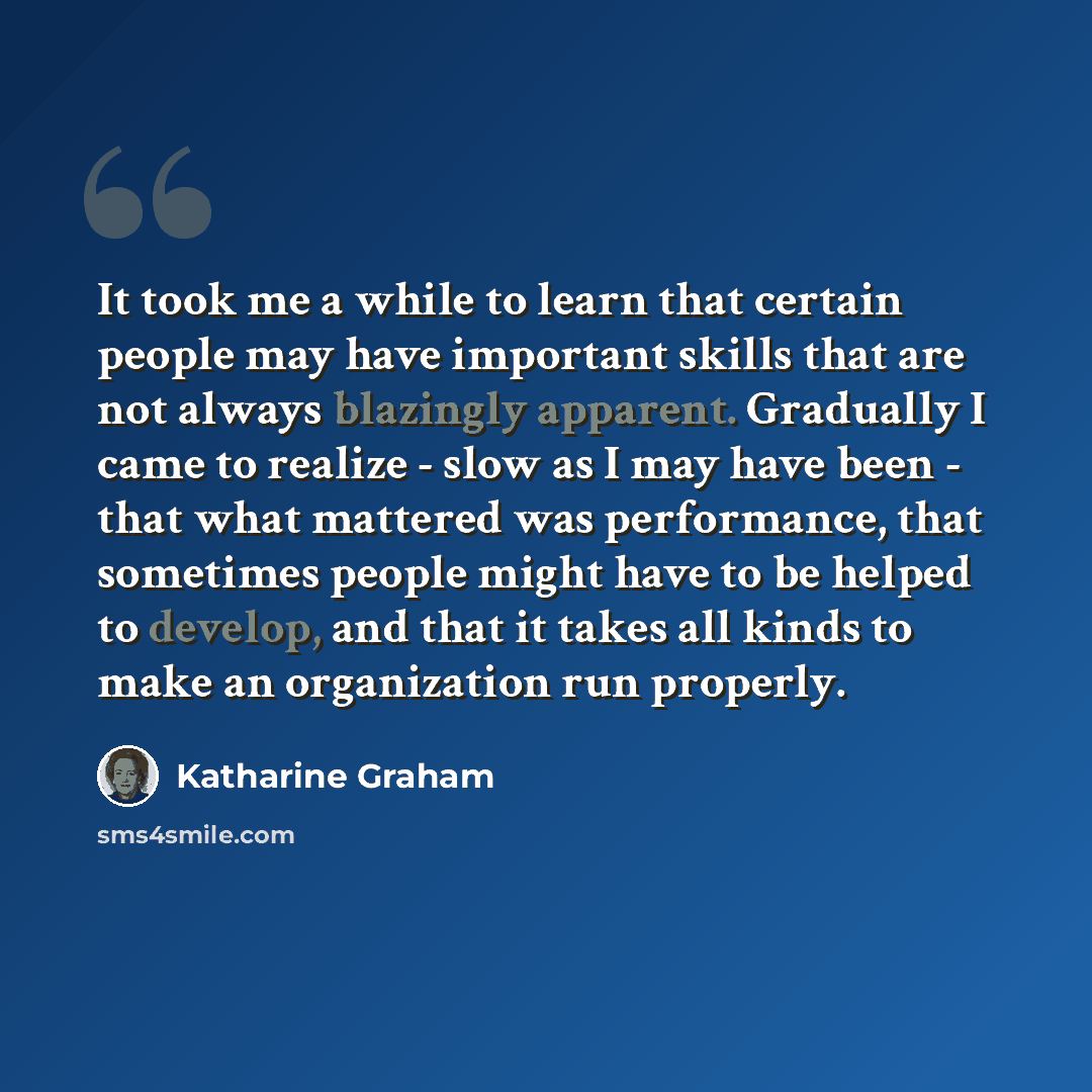 “It took me a while to learn that certain people may have important skills that are not always blazingly apparent. Gradually I came to realize - slow as I may have been - that what mattered was performance, that sometimes people might have to be helped to develop, and that it takes all kinds to…” quote by Katharine Graham