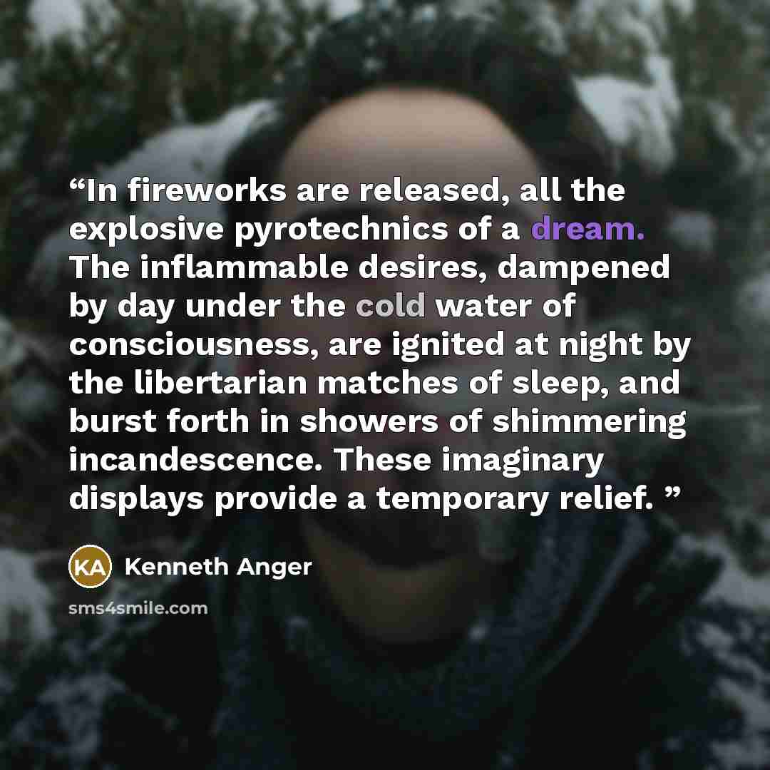 “In fireworks are released, all the explosive pyrotechnics of a dream. The inflammable desires, dampened by day under the cold water of consciousness, are ignited at night by the libertarian matches of sleep, and burst forth in showers of shimmering incandescence. These imaginary displays provide a…” quote by Kenneth Anger