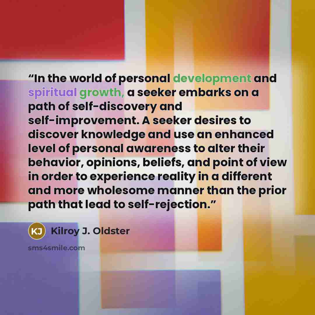 “In the world of personal development and spiritual growth, a seeker embarks on a path of self-discovery and self-improvement. A seeker desires to discover knowledge and use an enhanced level of personal awareness to alter their behavior, opinions, beliefs, and point of view in order to experience…” quote by Kilroy J. Oldster