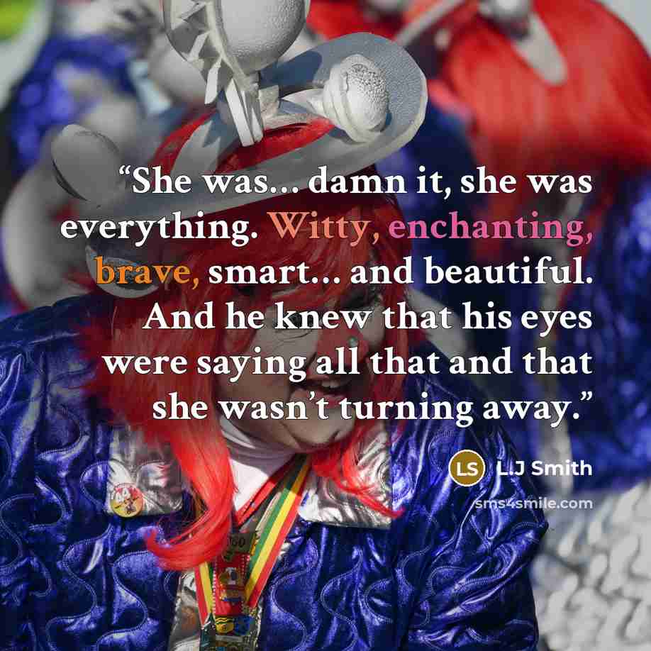 “She was… damn it, she was everything. Witty, enchanting, brave, smart… and beautiful. And he knew that his eyes were saying all that and that she wasn’t turning away.” quote by L.J Smith