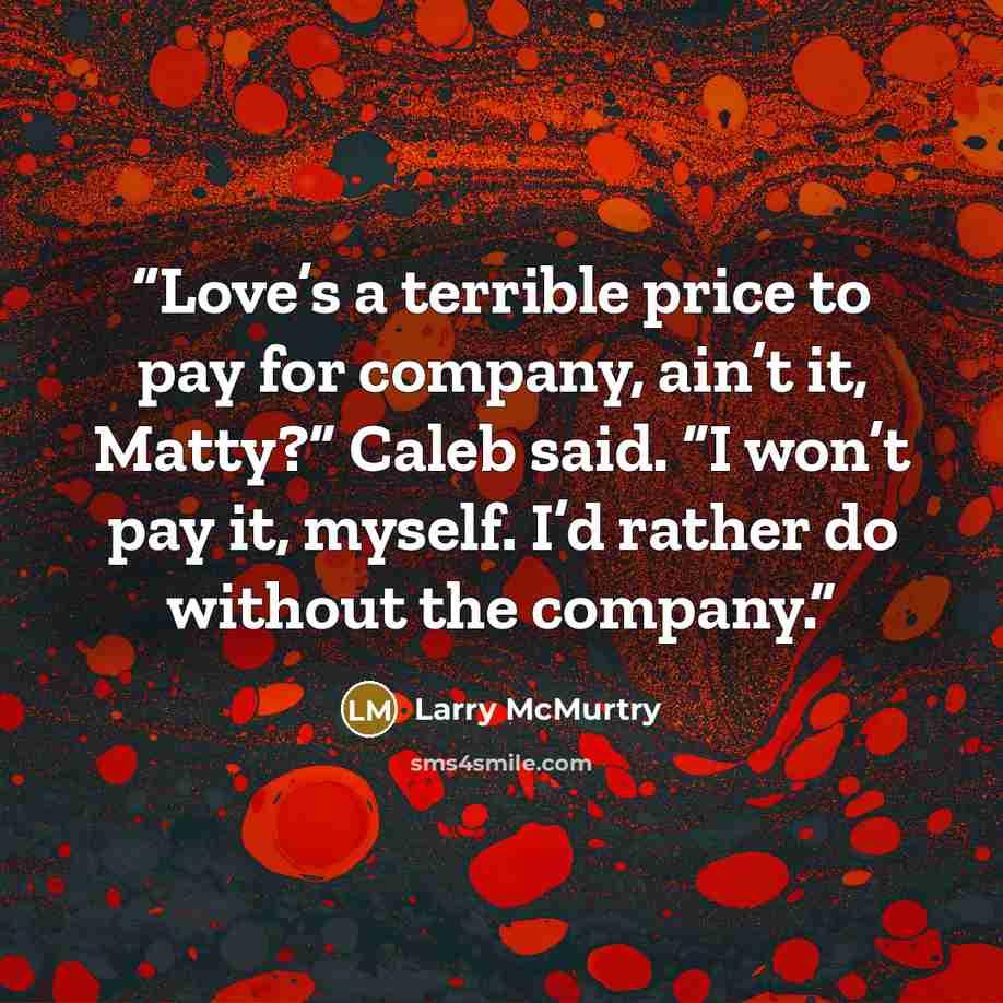 “Love’s a terrible price to pay for company, ain’t it, Matty?” Caleb said. “I won’t pay it, myself. I’d rather do without the company.” quote by Larry McMurtry