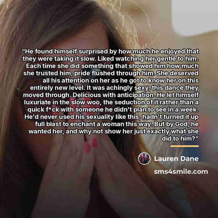 “He found himself surprised by how much he enjoyed that they were taking it slow. Liked watching her gentle to him. Each time she did something that showed him how much she trusted him, pride flushed through him. She deserved all his attention on her as he got to know her on this entirely new…” quote by Lauren Dane