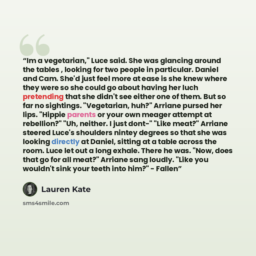 “Im a vegetarian," Luce said. She was glancing around the tables , looking for two people in particular. Daniel and Cam. She'd just feel more at ease is she knew where they were so she could go about having her luch pretending that she didn't see either one of them. But so far no sightings…” quote by Lauren Kate