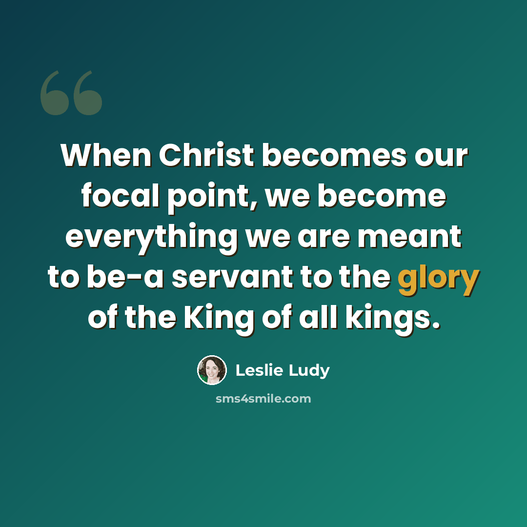 “When Christ becomes our focal point, we become everything we are meant to be-a servant to the glory of the King of all kings.” quote by Leslie Ludy