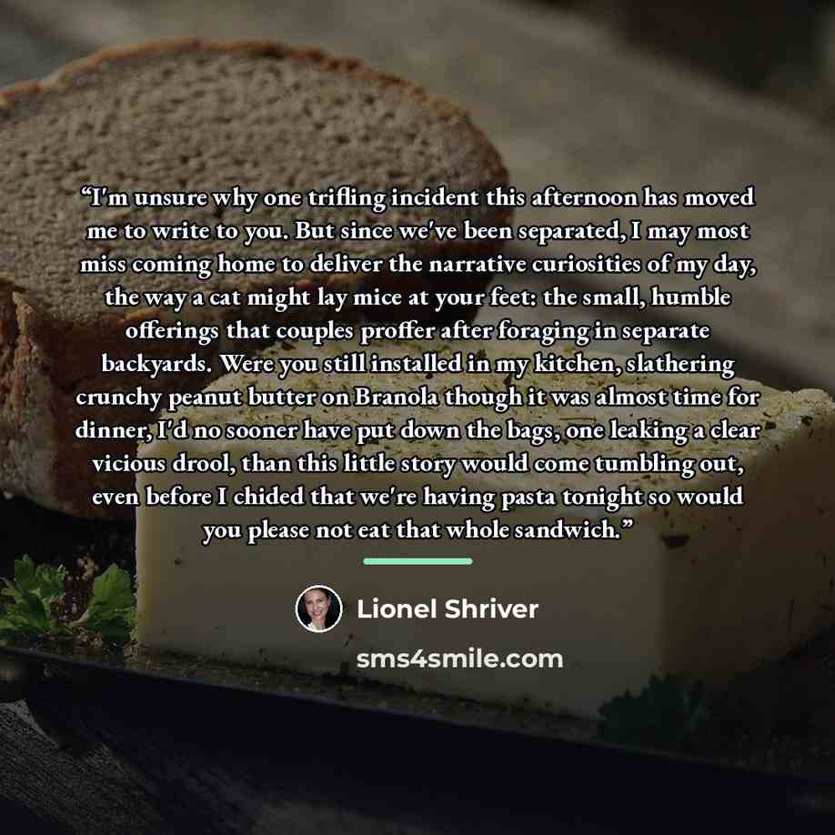 “I'm unsure why one trifling incident this afternoon has moved me to write to you. But since we've been separated, I may most miss coming home to deliver the narrative curiosities of my day, the way a cat might lay mice at your feet: the small, humble offerings that couples proffer after foraging…” quote by Lionel Shriver