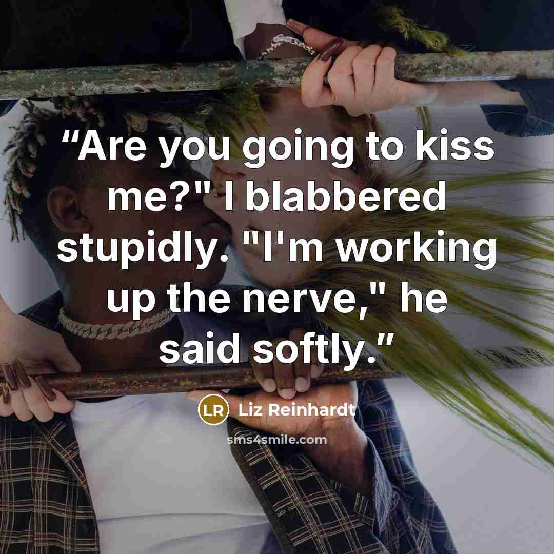 “Are you going to kiss me?" I blabbered stupidly. "I'm working up the nerve," he said softly.” quote by Liz Reinhardt