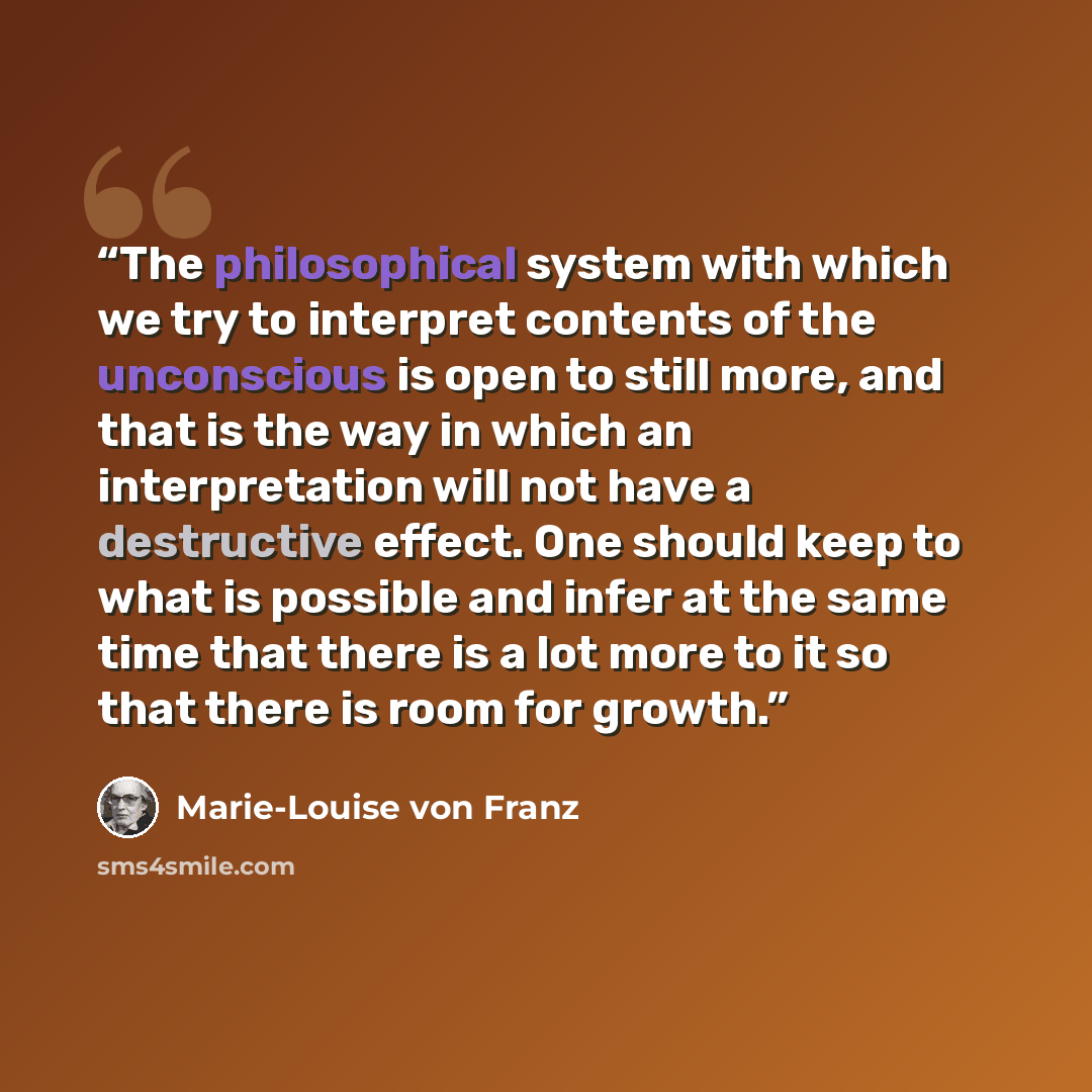 “The philosophical system with which we try to interpret contents of the unconscious is open to still more, and that is the way in which an interpretation will not have a destructive effect. One should keep to what is possible and infer at the same time that there is a lot more to it so that there…” quote by Marie-Louise von Franz