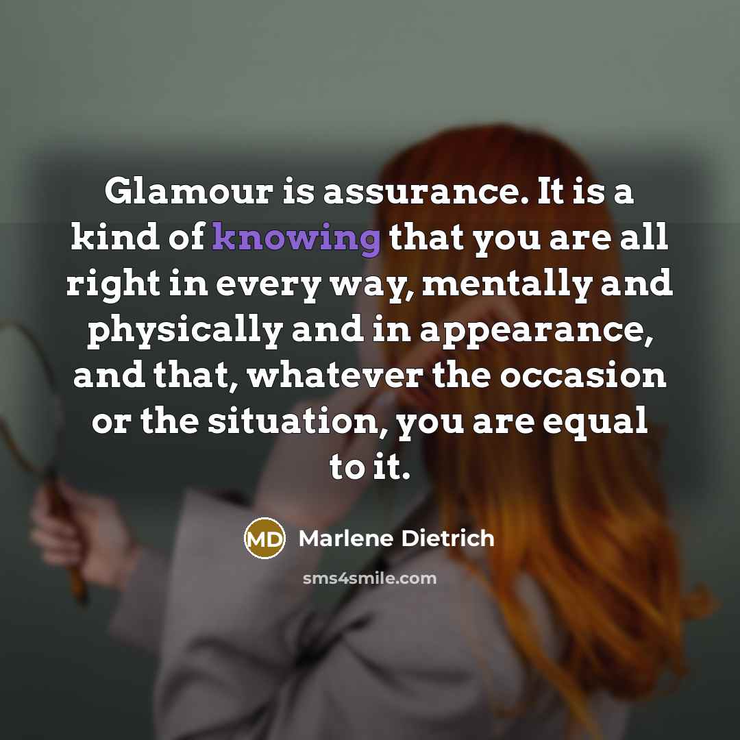 “Glamour is assurance. It is a kind of knowing that you are all right in every way, mentally and physically and in appearance, and that, whatever the occasion or the situation, you are equal to it.” quote by Marlene Dietrich
