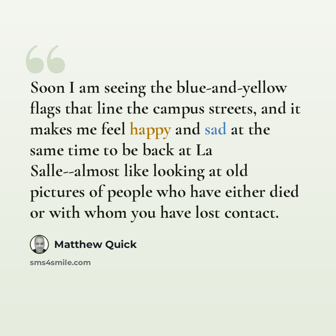 “Soon I am seeing the blue-and-yellow flags that line the campus streets, and it makes me feel happy and sad at the same time to be back at La Salle--almost like looking at old pictures of people who have either died or with whom you have lost contact.” quote by Matthew Quick