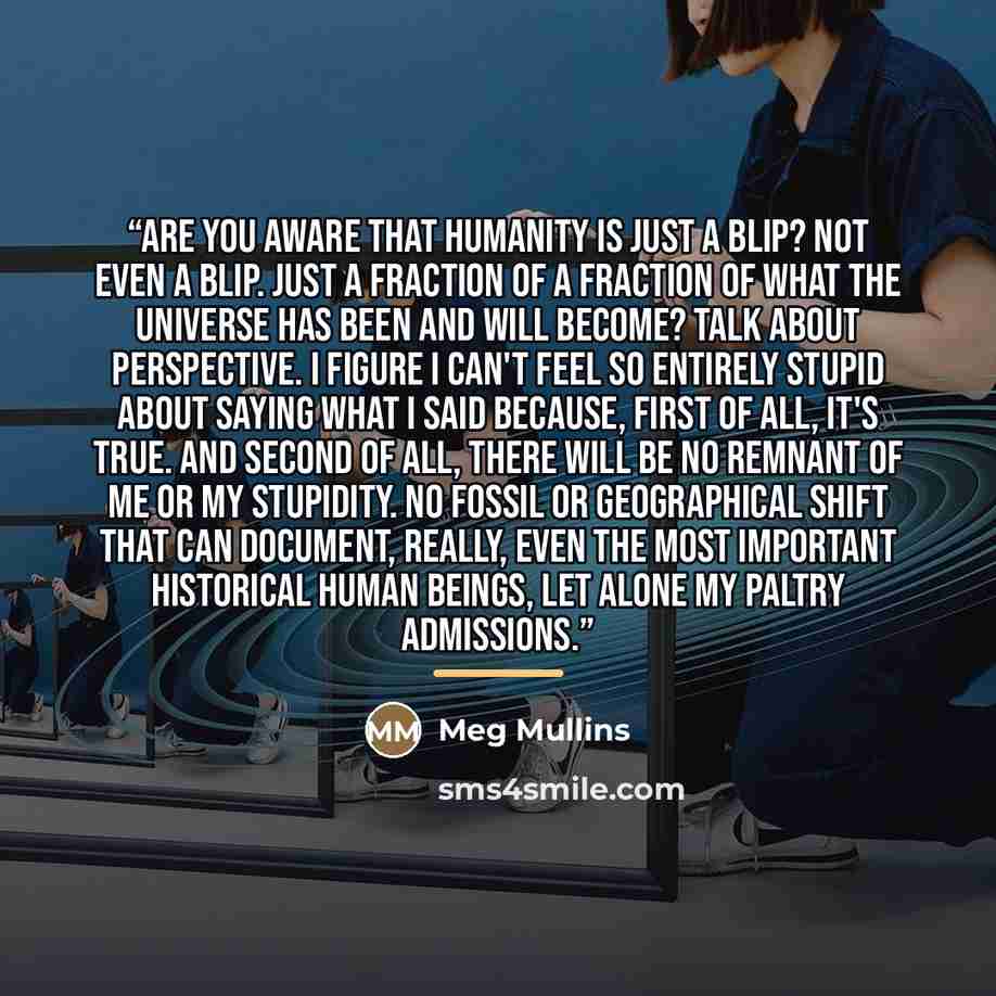“Are you aware that humanity is just a blip? Not even a blip. Just a fraction of a fraction of what the universe has been and will become? Talk about perspective. I figure I can't feel so entirely stupid about saying what I said because, first of all, it's true. And second of all, there will be no…” quote by Meg Mullins