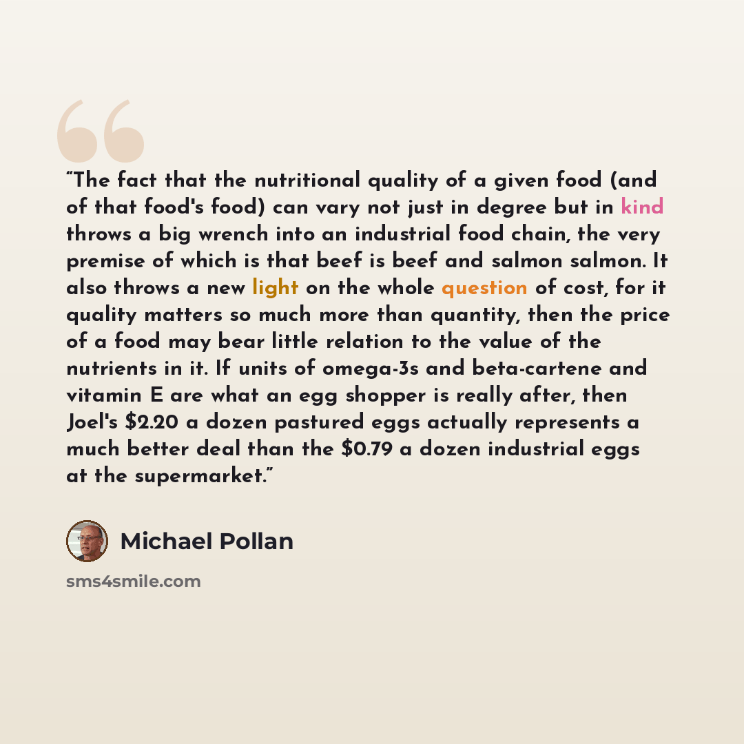 “The fact that the nutritional quality of a given food (and of that food's food) can vary not just in degree but in kind throws a big wrench into an industrial food chain, the very premise of which is that beef is beef and salmon salmon. It also throws a new light on the whole question of cost, for…” quote by Michael Pollan