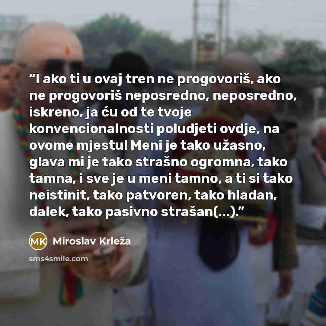 “I ako ti u ovaj tren ne progovoriš, ako ne progovoriš neposredno, neposredno, iskreno, ja ću od te tvoje konvencionalnosti poludjeti ovdje, na ovome mjestu! Meni je tako užasno, glava mi je tako strašno ogromna, tako tamna, i sve je u meni tamno, a ti si tako neistinit, tako patvoren, tako hladan…” quote by Miroslav Krleža