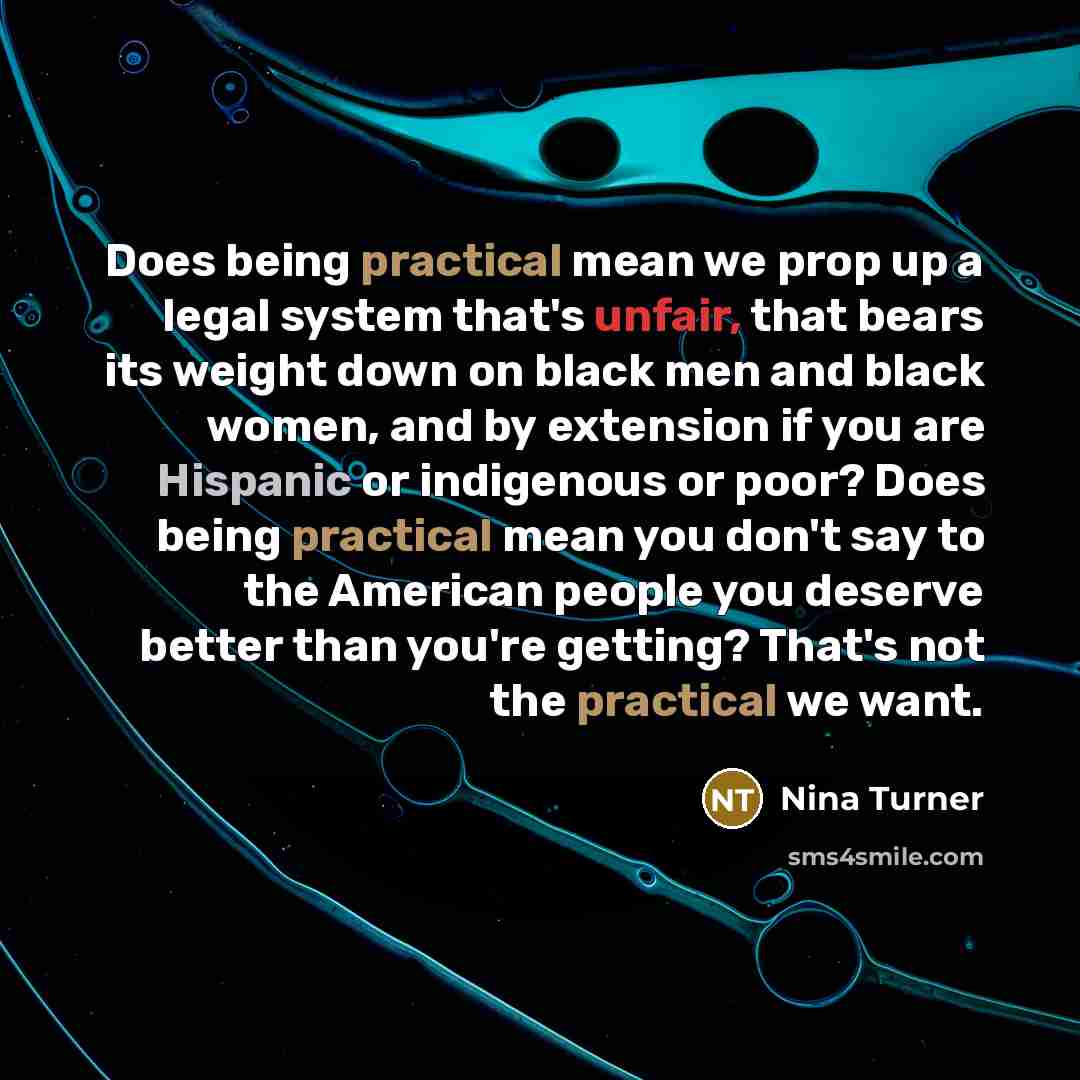 “Does being practical mean we prop up a legal system that's unfair, that bears its weight down on black men and black women, and by extension if you are Hispanic or indigenous or poor? Does being practical mean you don't say to the American people you deserve better than you're getting? That's not…” quote by Nina Turner