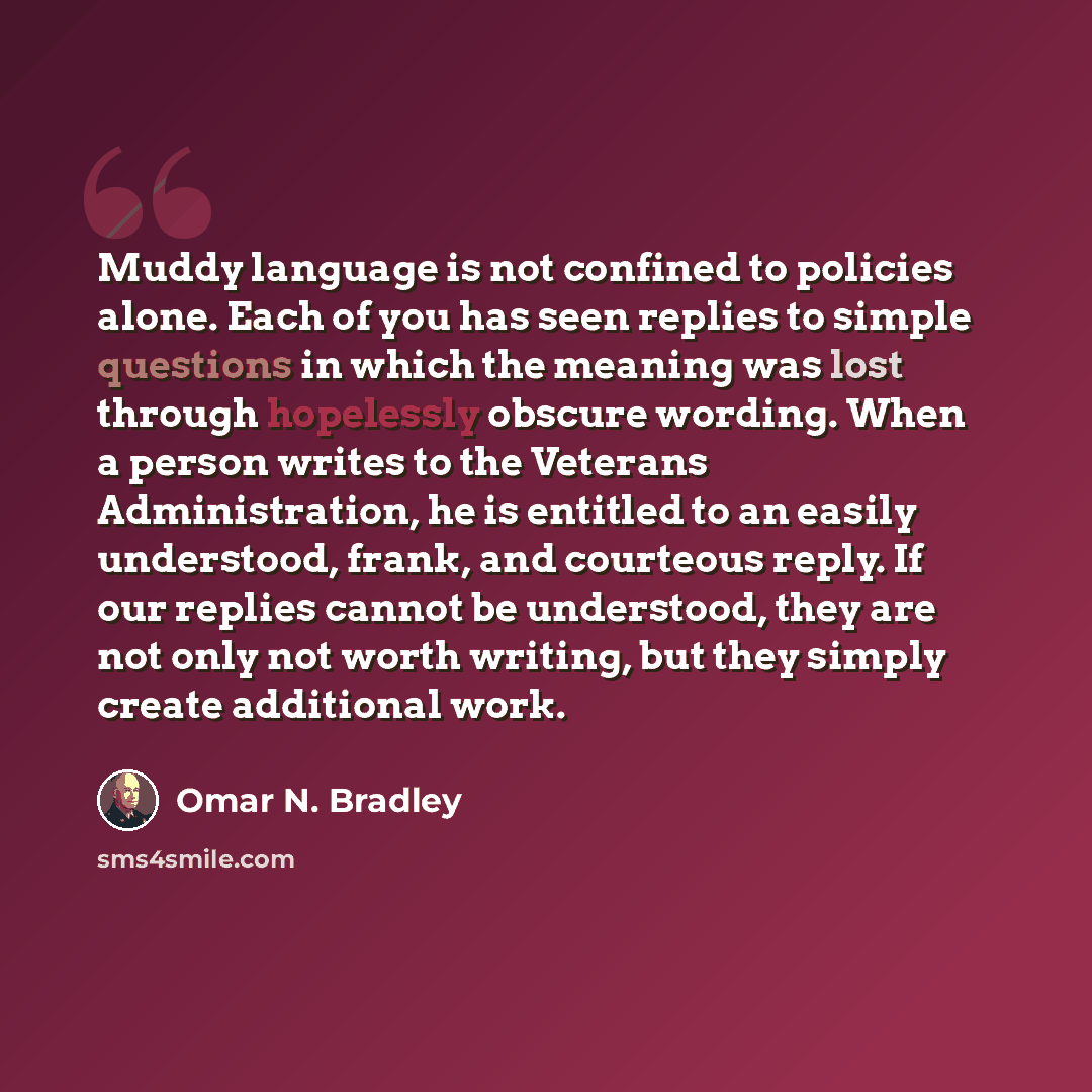 “Muddy language is not confined to policies alone. Each of you has seen replies to simple questions in which the meaning was lost through hopelessly obscure wording. When a person writes to the Veterans Administration, he is entitled to an easily understood, frank, and courteous reply. If our…” quote by Omar N. Bradley