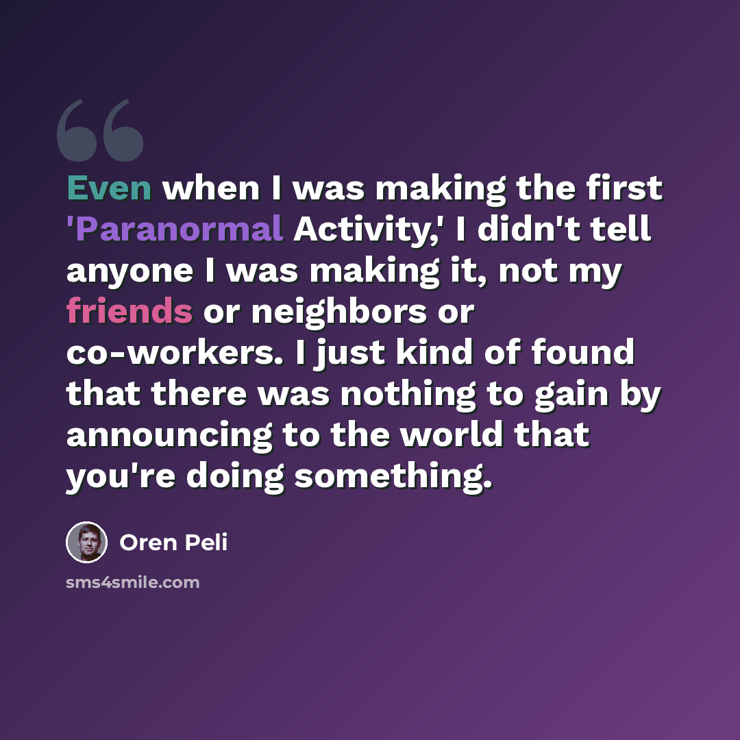 “Even when I was making the first 'Paranormal Activity,' I didn't tell anyone I was making it, not my friends or neighbors or co-workers. I just kind of found that there was nothing to gain by announcing to the world that you're doing something.” quote by Oren Peli