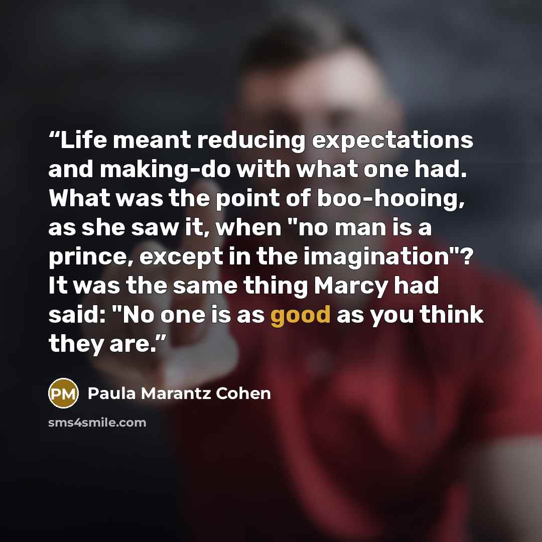 “Life meant reducing expectations and making-do with what one had. What was the point of boo-hooing, as she saw it, when "no man is a prince, except in the imagination"? It was the same thing Marcy had said: "No one is as good as you think they are.” quote by Paula Marantz Cohen