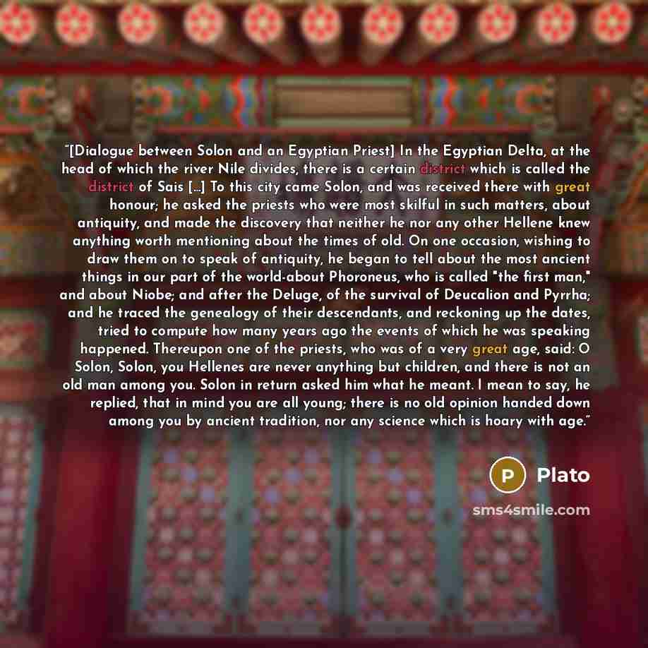 “[Dialogue between Solon and an Egyptian Priest] In the Egyptian Delta, at the head of which the river Nile divides, there is a certain district which is called the district of Sais [...] To this city came Solon, and was received there with great honour; he asked the priests who were most skilful…” quote by Plato