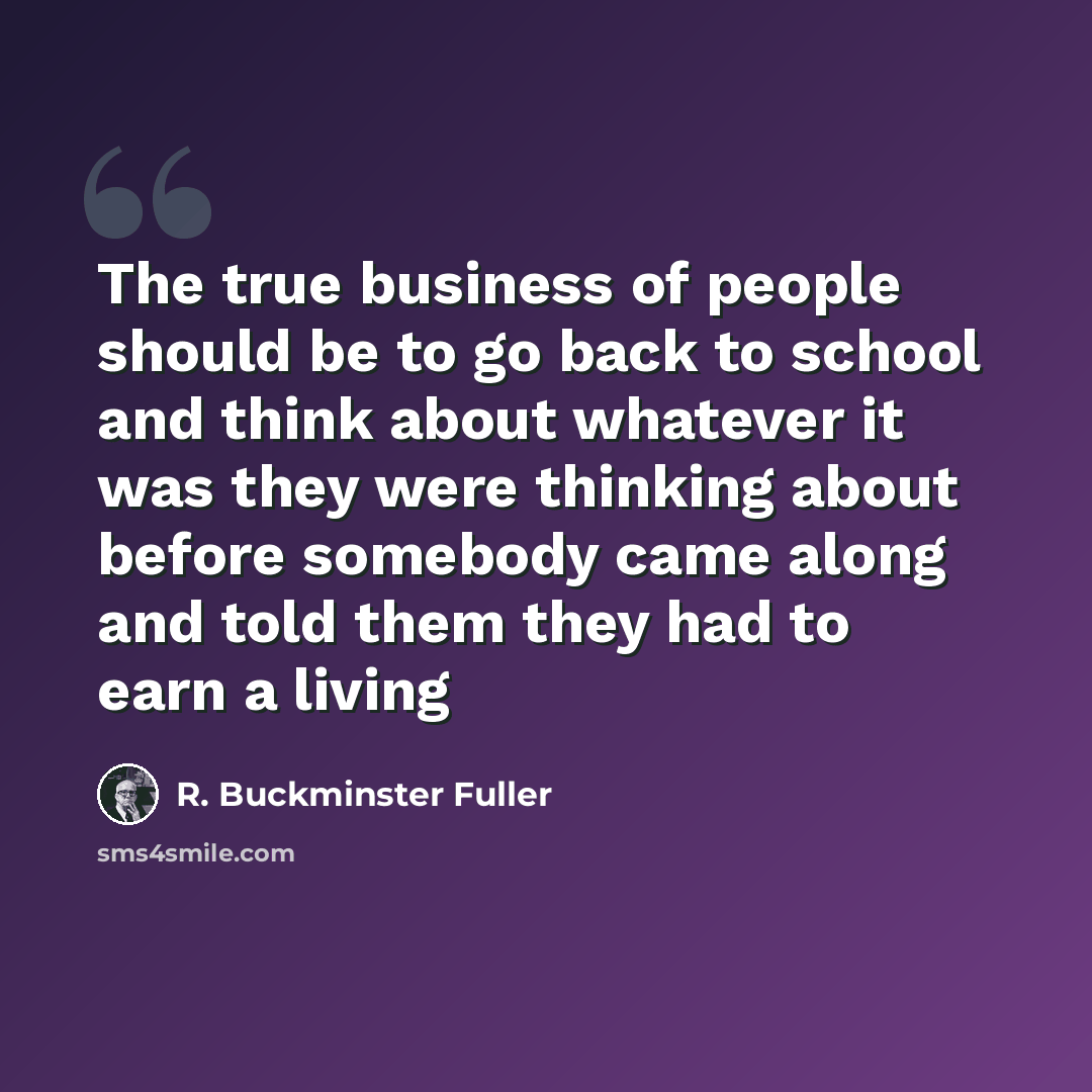 “The true business of people should be to go back to school and think about whatever it was they were thinking about before somebody came along and told them they had to earn a living” quote by R. Buckminster Fuller