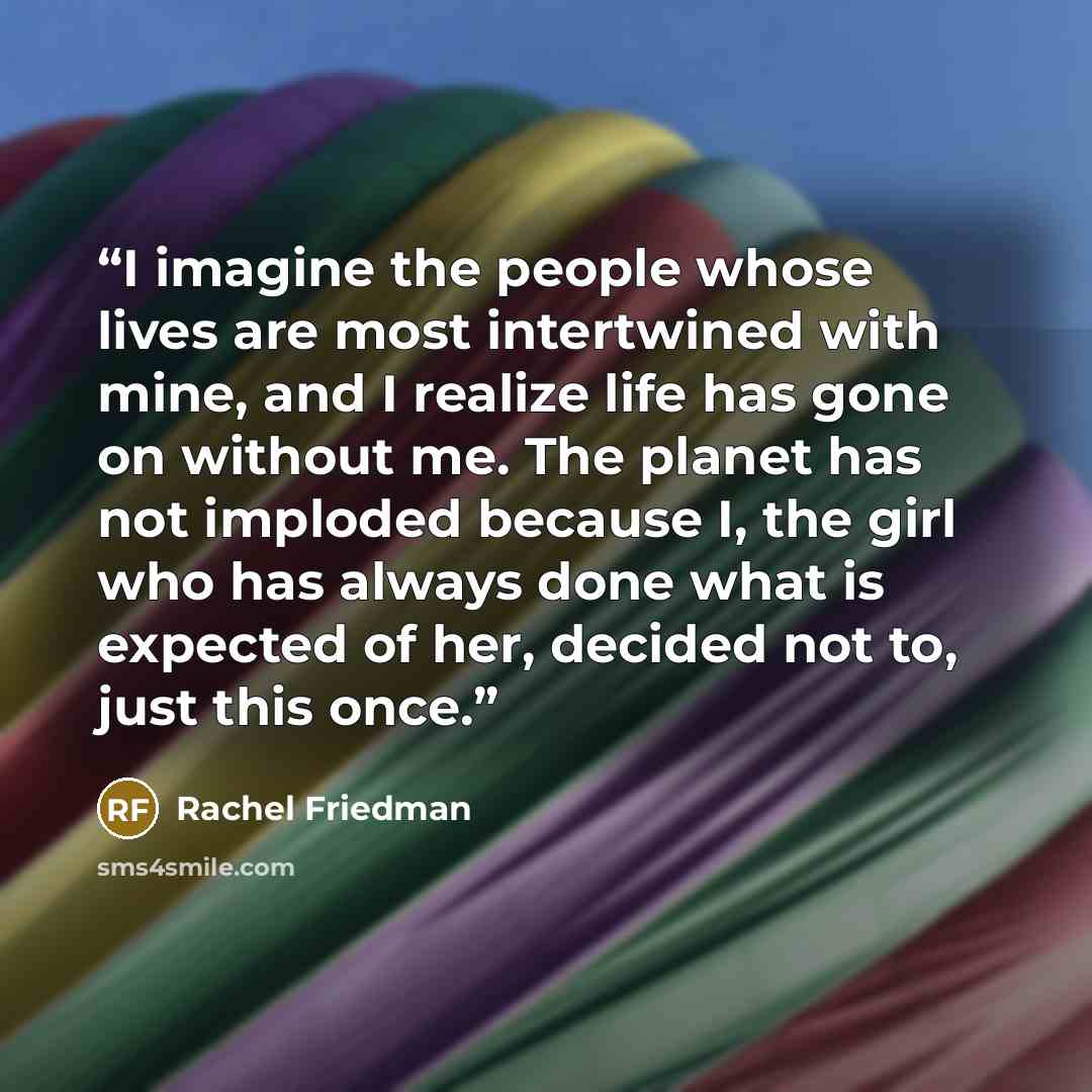 “I imagine the people whose lives are most intertwined with mine, and I realize life has gone on without me. The planet has not imploded because I, the girl who has always done what is expected of her, decided not to, just this once.” quote by Rachel Friedman