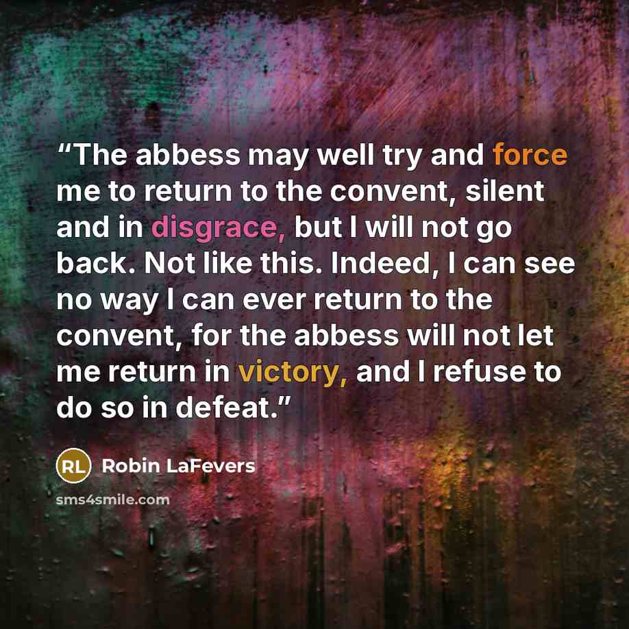 “The abbess may well try and force me to return to the convent, silent and in disgrace, but I will not go back. Not like this. Indeed, I can see no way I can ever return to the convent, for the abbess will not let me return in victory, and I refuse to do so in defeat.” quote by Robin LaFevers