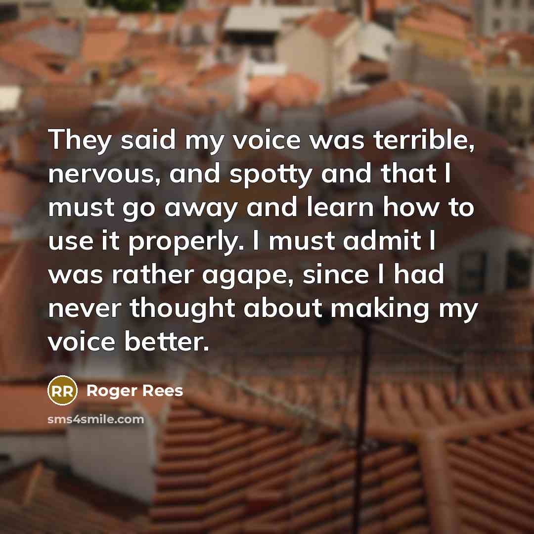 “They said my voice was terrible, nervous, and spotty and that I must go away and learn how to use it properly. I must admit I was rather agape, since I had never thought about making my voice better.” quote by Roger Rees