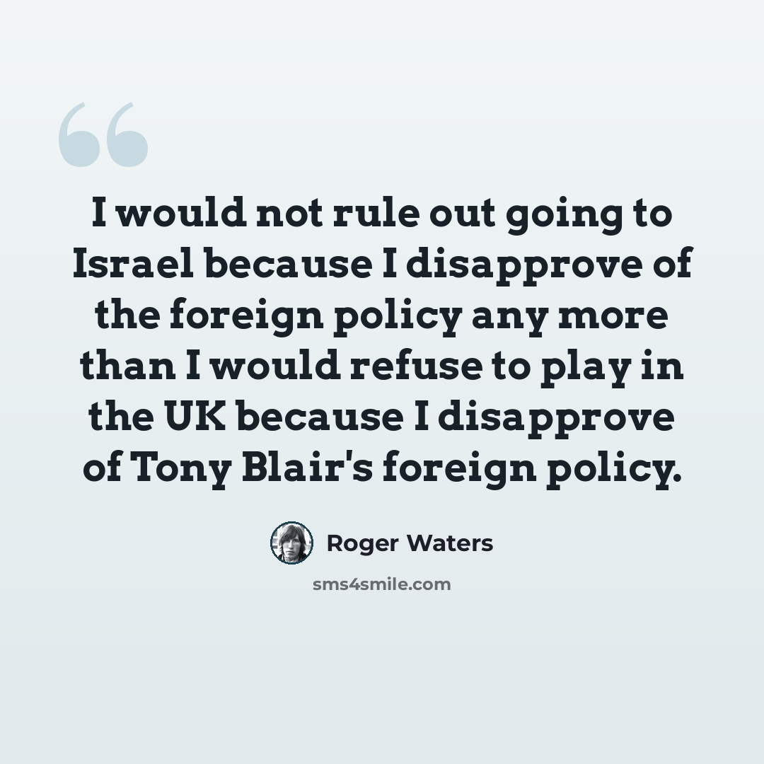 “I would not rule out going to Israel because I disapprove of the foreign policy any more than I would refuse to play in the UK because I disapprove of Tony Blair's foreign policy.” quote by Roger Waters