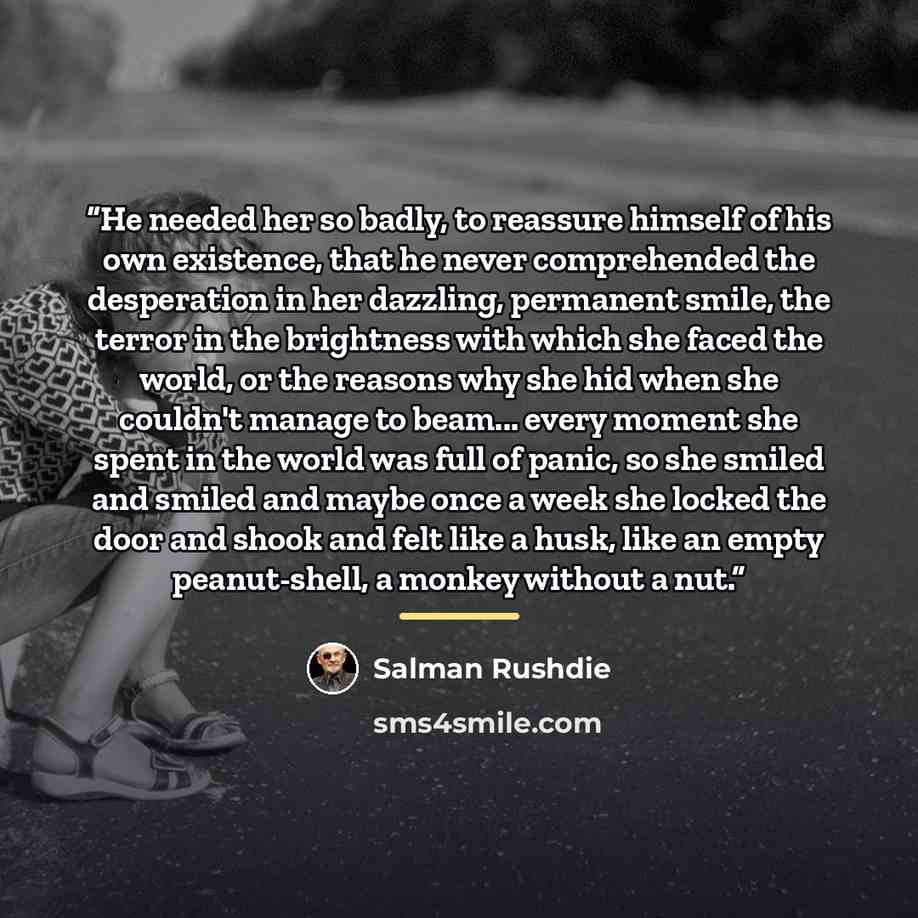 “He needed her so badly, to reassure himself of his own existence, that he never comprehended the desperation in her dazzling, permanent smile, the terror in the brightness with which she faced the world, or the reasons why she hid when she couldn't manage to beam... every moment she spent in the…” quote by Salman Rushdie