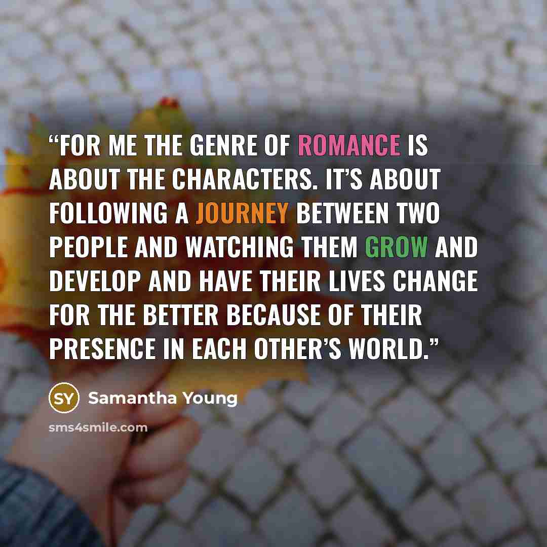 “For me the genre of romance is about the characters. It’s about following a journey between two people and watching them grow and develop and have their lives change for the better because of their presence in each other’s world.” quote by Samantha Young