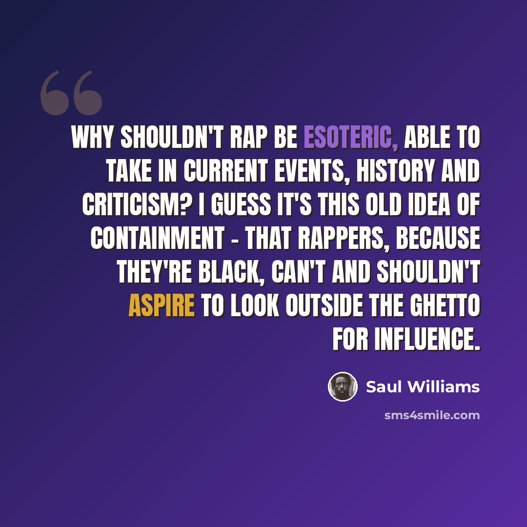 “Why shouldn't rap be esoteric, able to take in current events, history and criticism? I guess it's this old idea of containment - that rappers, because they're black, can't and shouldn't aspire to look outside the ghetto for influence.” quote by Saul Williams