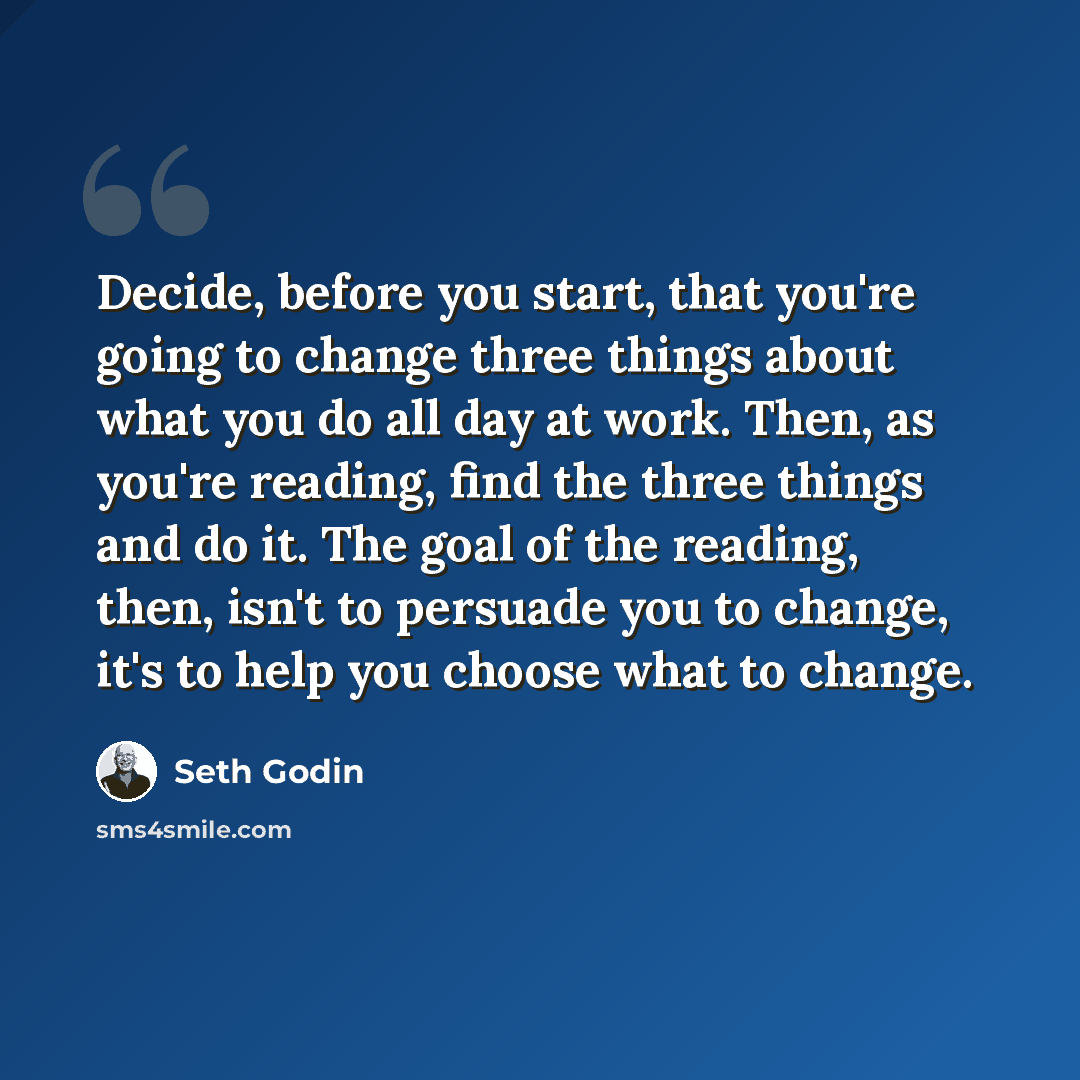 “Decide, before you start, that you're going to change three things about what you do all day at work. Then, as you're reading, find the three things and do it. The goal of the reading, then, isn't to persuade you to change, it's to help you choose what to change.” quote by Seth Godin