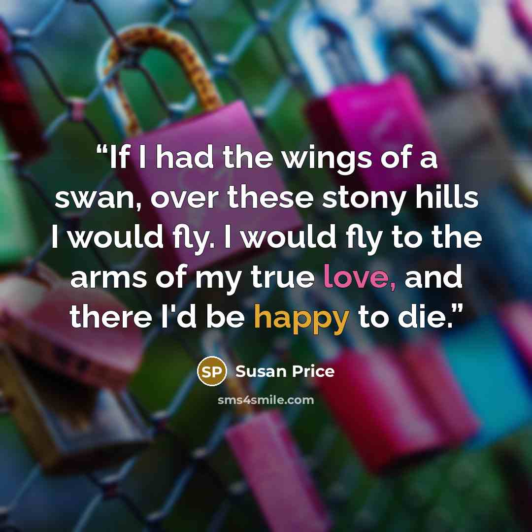 “If I had the wings of a swan, over these stony hills I would fly. I would fly to the arms of my true love, and there I'd be happy to die.” quote by Susan Price