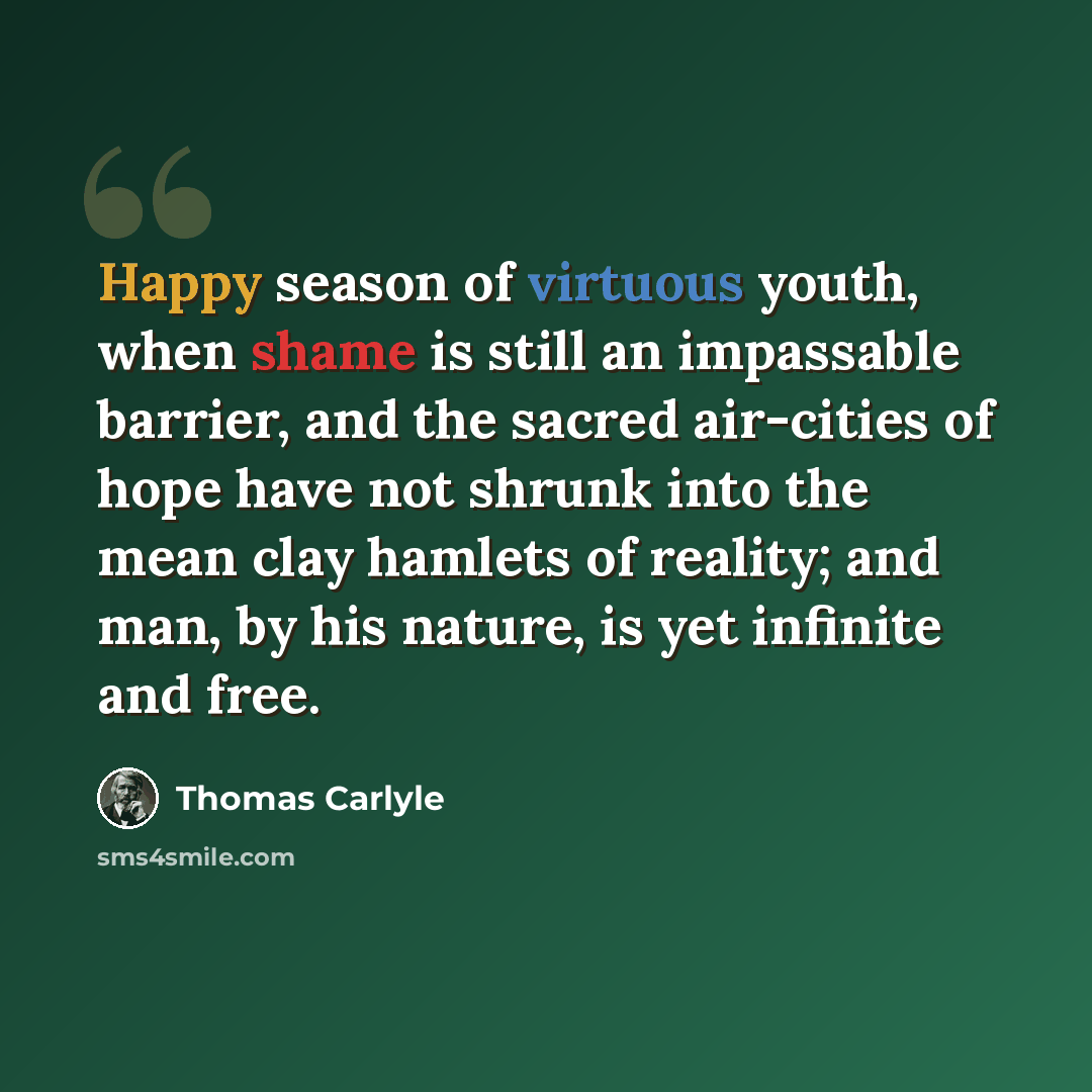 “Happy season of virtuous youth, when shame is still an impassable barrier, and the sacred air-cities of hope have not shrunk into the mean clay hamlets of reality; and man, by his nature, is yet infinite and free.” quote by Thomas Carlyle