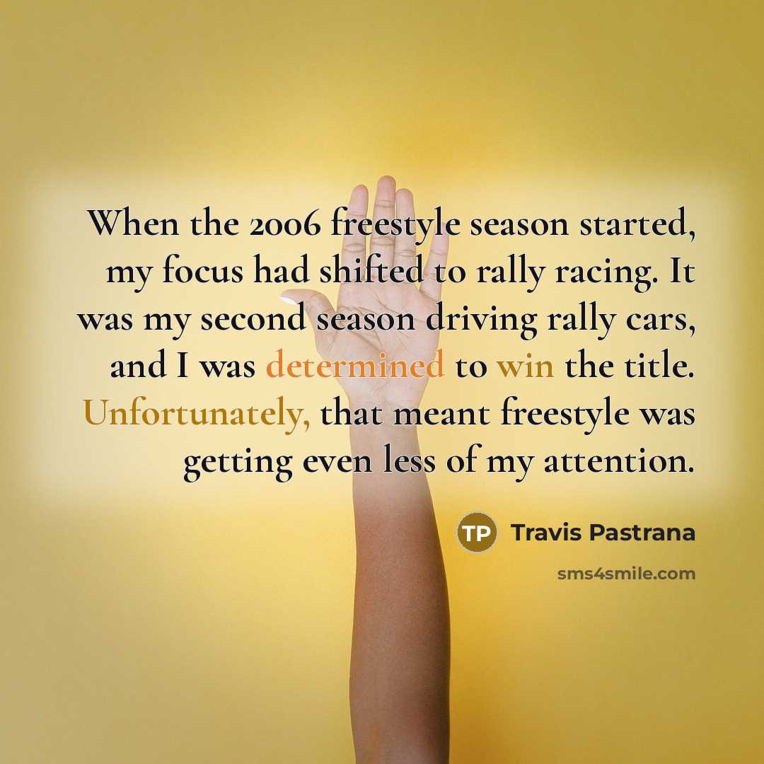 “When the 2006 freestyle season started, my focus had shifted to rally racing. It was my second season driving rally cars, and I was determined to win the title. Unfortunately, that meant freestyle was getting even less of my attention.” quote by Travis Pastrana